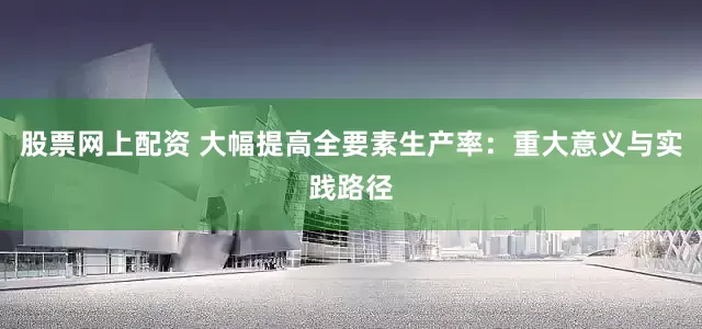 股票网上配资 大幅提高全要素生产率：重大意义与实践路径