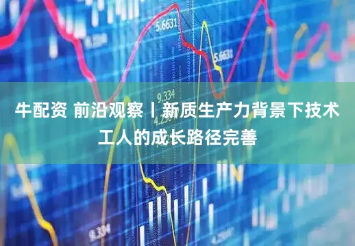 牛配资 前沿观察丨新质生产力背景下技术工人的成长路径完善