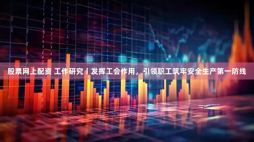 股票网上配资 工作研究丨发挥工会作用，引领职工筑牢安全生产第一防线