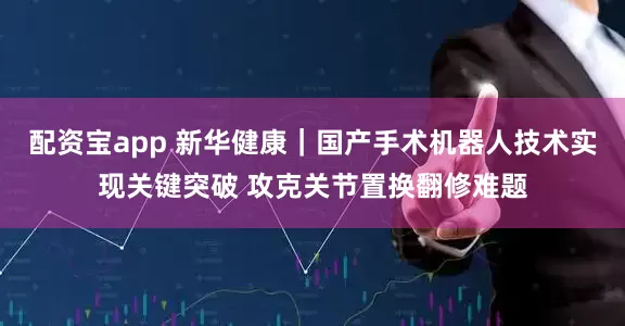 配资宝app 新华健康｜国产手术机器人技术实现关键突破 攻克关节置换翻修难题