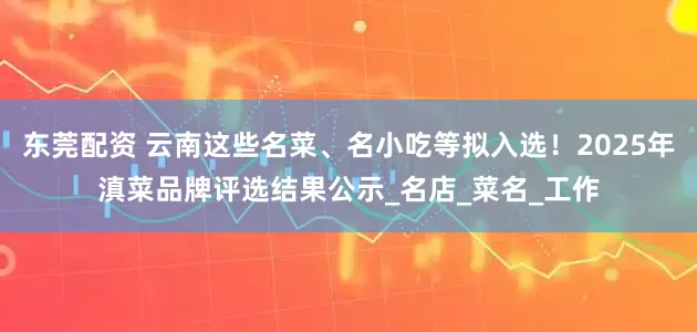 东莞配资 云南这些名菜、名小吃等拟入选！2025年滇菜品牌评选结果公示_名店_菜名_工作