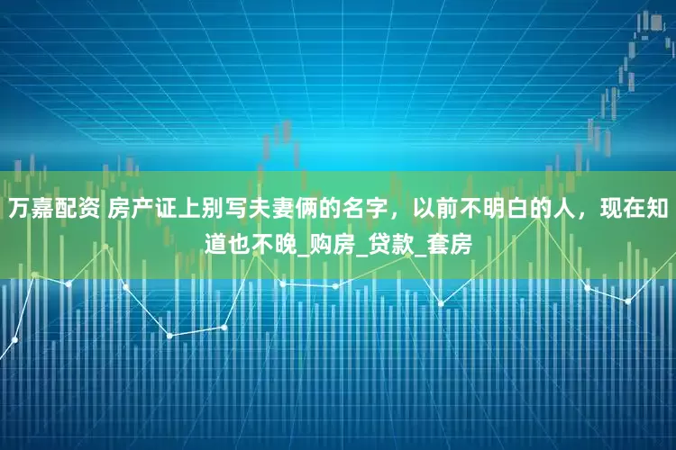 万嘉配资 房产证上别写夫妻俩的名字，以前不明白的人，现在知道也不晚_购房_贷款_套房