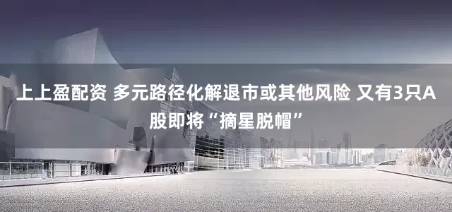 上上盈配资 多元路径化解退市或其他风险 又有3只A股即将“摘星脱帽”