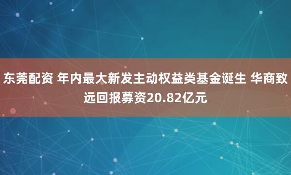 东莞配资 年内最大新发主动权益类基金诞生 华商致远回报募资20.82亿元