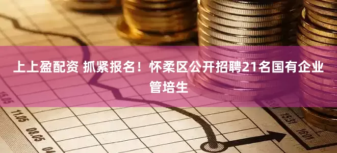 上上盈配资 抓紧报名！怀柔区公开招聘21名国有企业管培生
