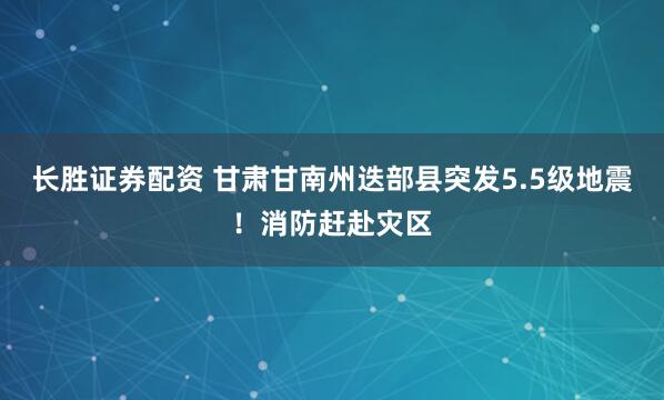 长胜证券配资 甘肃甘南州迭部县突发5.5级地震！消防赶赴灾区