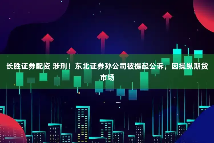 长胜证券配资 涉刑！东北证券孙公司被提起公诉，因操纵期货市场